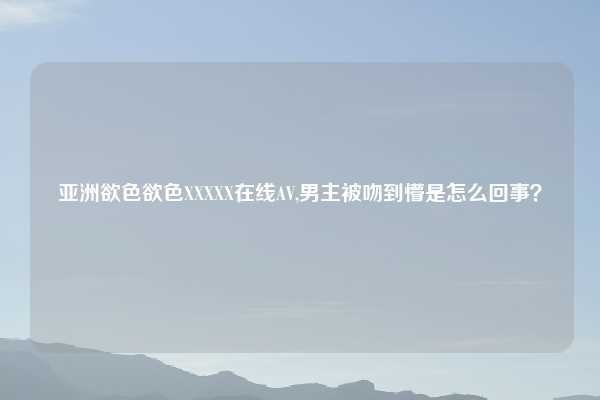 亚洲欲色欲色XXXXX在线AV,男主被吻到懵是怎么回事?