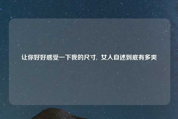 让你好好感受一下我的尺寸, 女人自述到底有多爽