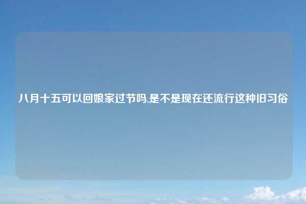 八月十五可以回娘家过节吗,是不是现在还流行这种旧习俗