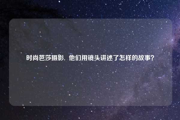 时尚芭莎摄影, 他们用镜头讲述了怎样的故事?