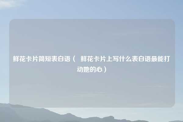 鲜花卡片简短表白语( 鲜花卡片上写什么表白语最能打动她的心)