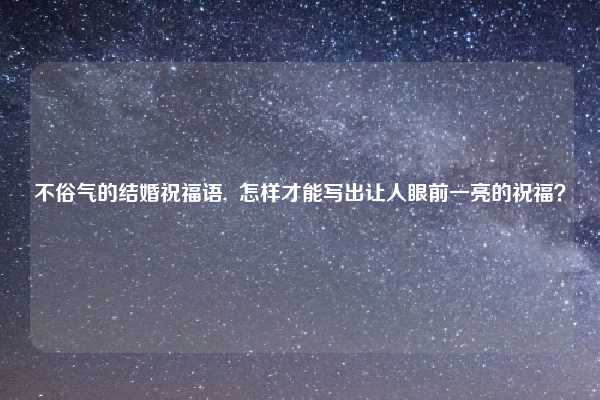 不俗气的结婚祝福语, 怎样才能写出让人眼前一亮的祝福?
