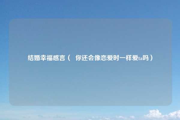 结婚幸福感言（  你还会像恋爱时一样爱ta吗）