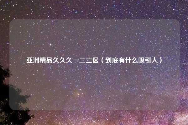 亚洲精品久久久一二三区（到底有什么吸引人）