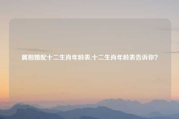 属相婚配十二生肖年龄表,十二生肖年龄表告诉你?