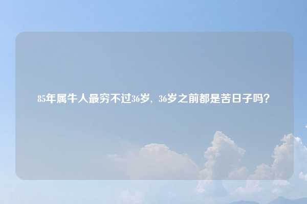85年属牛人最穷不过36岁, 36岁之前都是苦日子吗?
