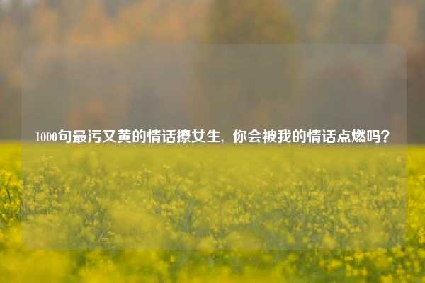 1000句最污又黄的情话撩女生, 你会被我的情话点燃吗?