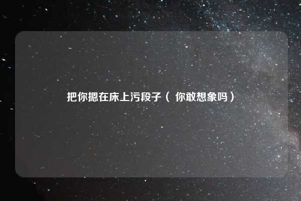 把你摁在床上污段子（ 你敢想象吗）