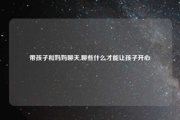 带孩子和妈妈聊天,聊些什么才能让孩子开心