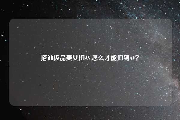 搭讪极品美女拍AV,怎么才能拍到AV?