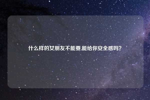 什么样的女朋友不能要,能给你安全感吗?