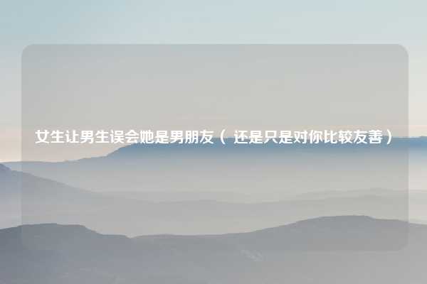 女生让男生误会她是男朋友（ 还是只是对你比较友善）