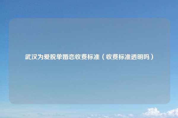 武汉为爱脱单婚恋收费标准（收费标准透明吗）