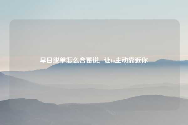 早日脱单怎么含蓄说, 让ta主动靠近你