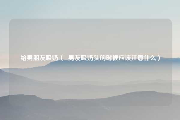 给男朋友吸奶( 男友吸奶头的时候应该注意什么)