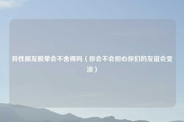 异性朋友脱单会不舍得吗(你会不会担心你们的友谊会变淡)