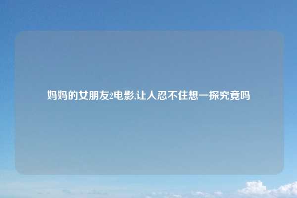 妈妈的女朋友2电影,让人忍不住想一探究竟吗