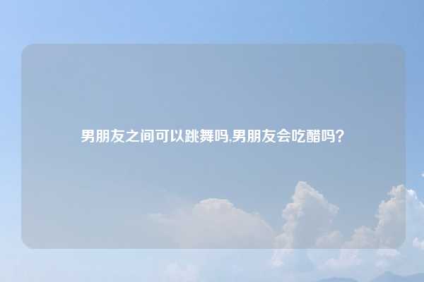 男朋友之间可以跳舞吗,男朋友会吃醋吗？