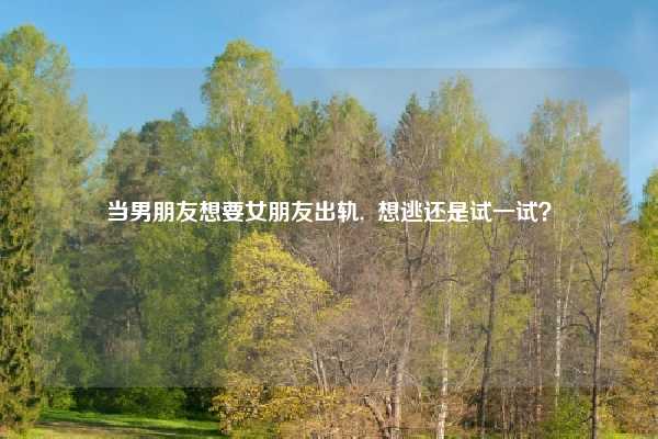 当男朋友想要女朋友出轨,  想逃还是试一试？