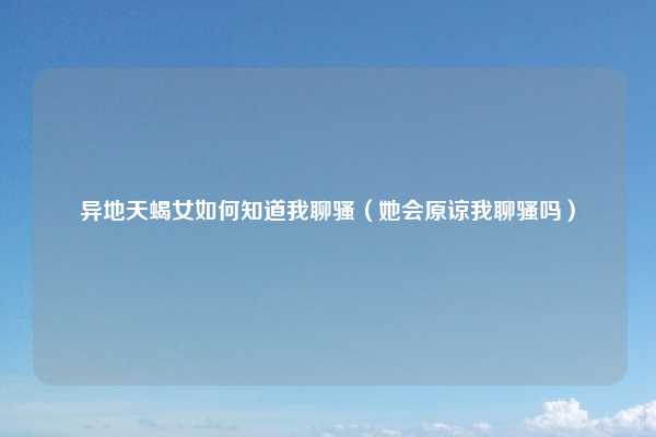 异地天蝎女如何知道我聊骚(她会原谅我聊骚吗)