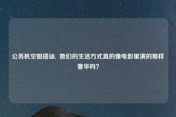 公务机空姐搭讪,  她们的生活方式真的像电影里演的那样奢华吗？