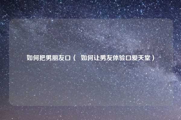 如何把男朋友口( 如何让男友体验口爱天堂)