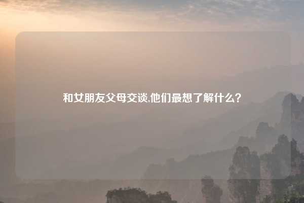 和女朋友父母交谈,他们最想了解什么？