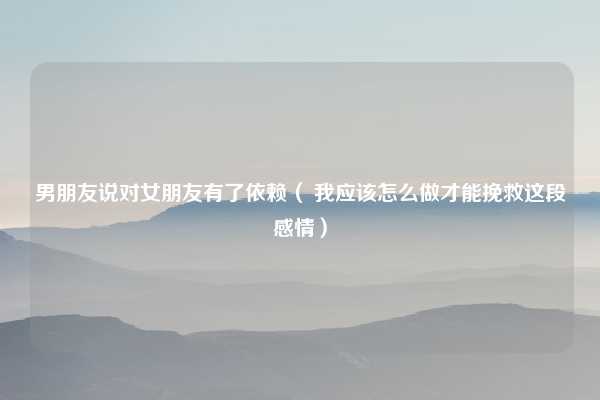 男朋友说对女朋友有了依赖( 我应该怎么做才能挽救这段感情)