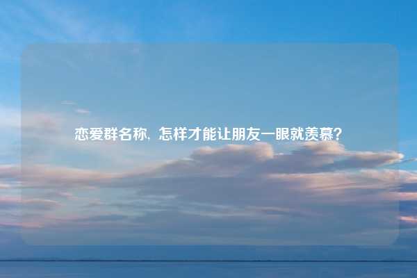 恋爱群名称,  怎样才能让朋友一眼就羡慕？