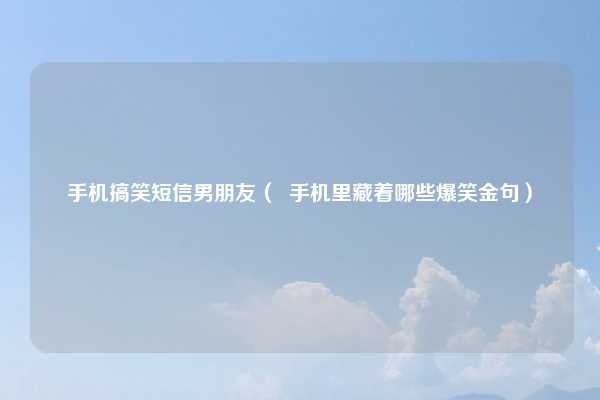 手机搞笑短信男朋友（  手机里藏着哪些爆笑金句）