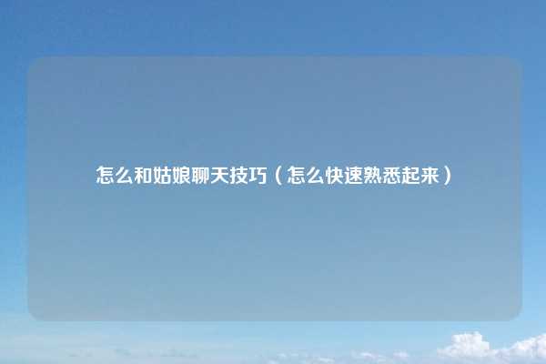 怎么和姑娘聊天技巧（怎么快速熟悉起来）