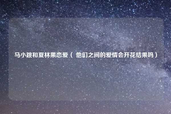 马小跳和夏林果恋爱( 他们之间的爱情会开花结果吗)