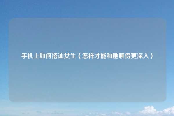 手机上如何搭讪女生（怎样才能和她聊得更深入）