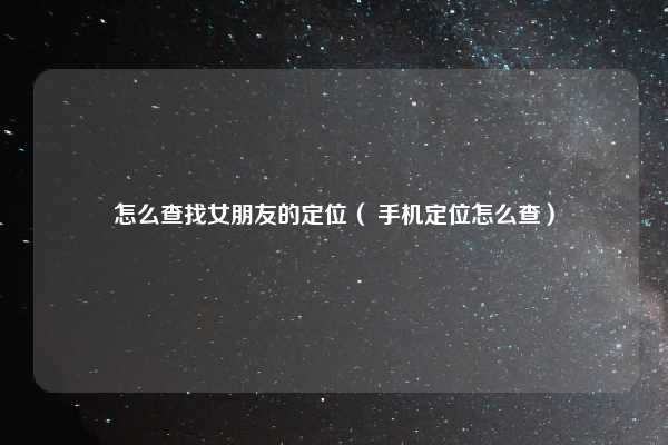 怎么查找女朋友的定位( 手机定位怎么查)