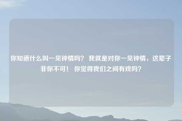 你知道什么叫一见钟情吗？ 我就是对你一见钟情，这辈子非你不可！ 你觉得我们之间有戏吗？