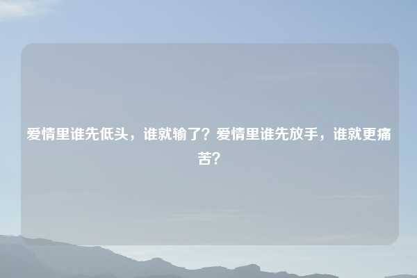 爱情里谁先低头,谁就输了?爱情里谁先放手,谁就更痛苦?