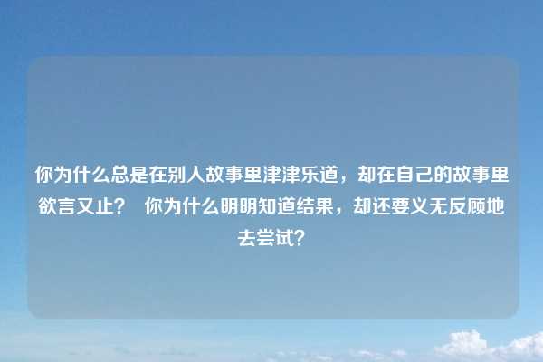 你为什么总是在别人故事里津津乐道，却在自己的故事里欲言又止？  你为什么明明知道结果，却还要义无反顾地去尝试？