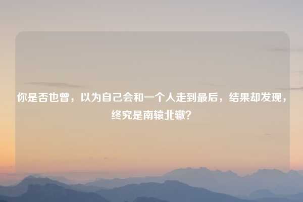 你是否也曾,以为自己会和一个人走到最后,结果却发现,终究是南辕北辙?