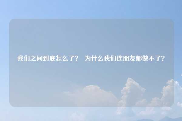 我们之间到底怎么了？  为什么我们连朋友都做不了？