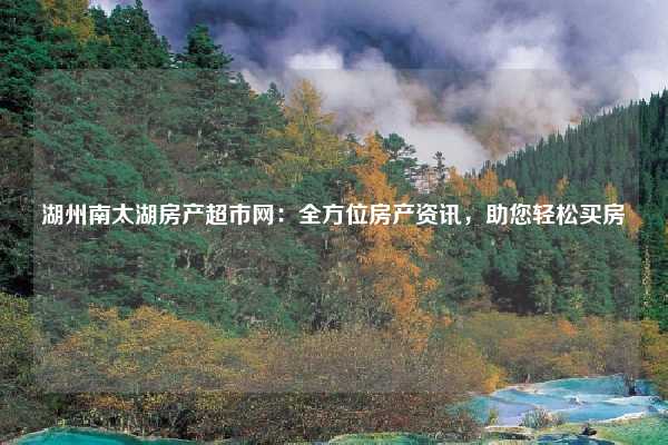 湖州南太湖房产超市网：全方位房产资讯，助您轻松买房