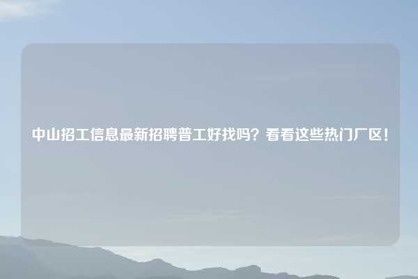 中山招工信息最新招聘普工好找吗？看看这些热门厂区！