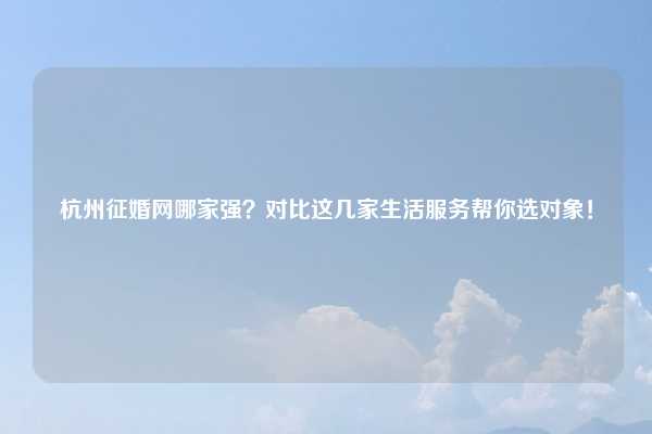 杭州征婚网哪家强?对比这几家生活服务帮你选对象!