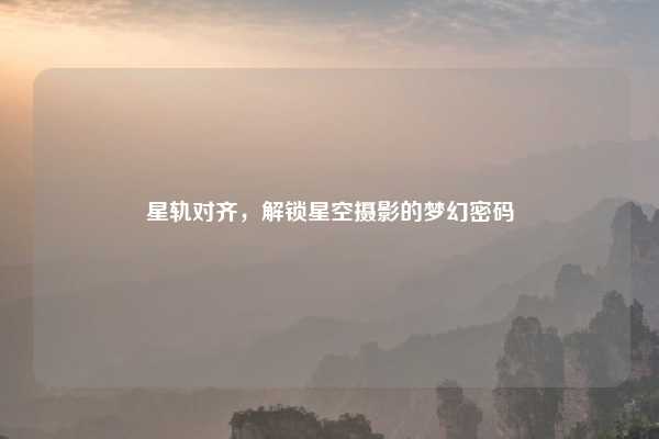 星轨对齐,解锁星空摄影的梦幻密码