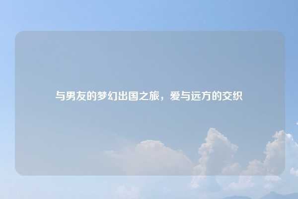 与男友的梦幻出国之旅,爱与远方的交织