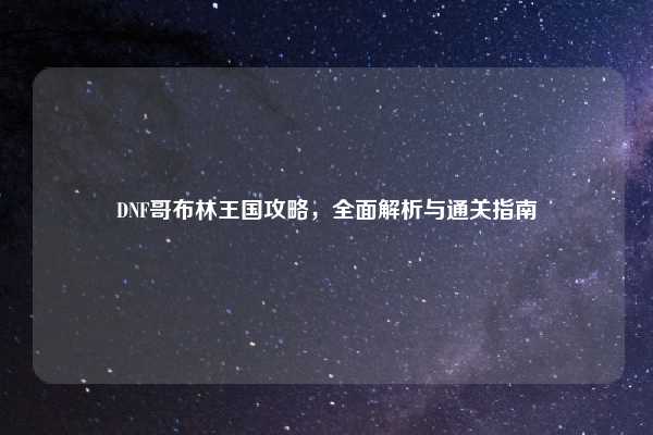DNF哥布林王国攻略,全面解析与通关指南