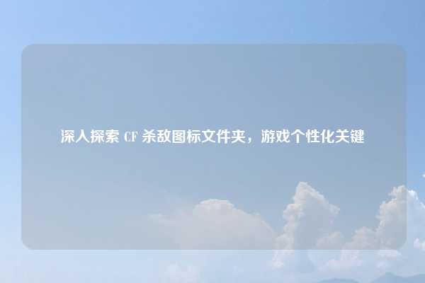 深入探索 CF 杀敌图标文件夹,游戏个性化关键