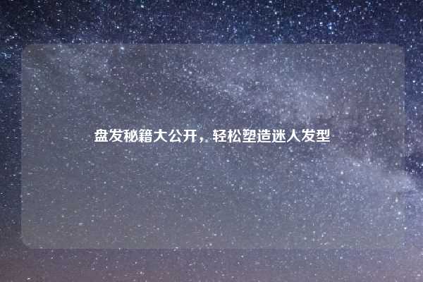 盘发秘籍大公开，轻松塑造迷人发型