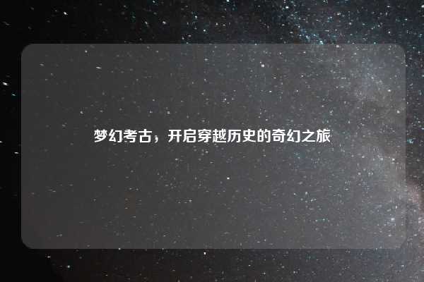 梦幻考古,开启穿越历史的奇幻之旅