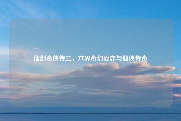 仙剑奇侠传三，六界奇幻爱恋与仙侠传奇