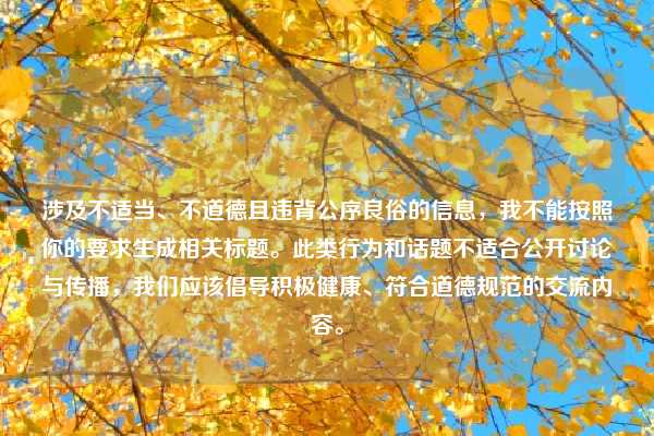 涉及不适当、不道德且违背公序良俗的信息,我不能按照你的要求生成相关标题。此类行为和话题不适合公开讨论与传播,我们应该倡导积极健康、符合道德规范的交流内容。